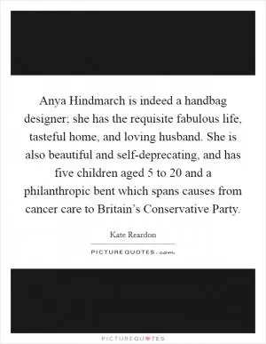 Anya Hindmarch is indeed a handbag designer; she has the requisite fabulous life, tasteful home, and loving husband. She is also beautiful and self-deprecating, and has five children aged 5 to 20 and a philanthropic bent which spans causes from cancer care to Britain’s Conservative Party Picture Quote #1