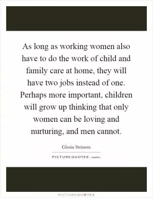 As long as working women also have to do the work of child and family care at home, they will have two jobs instead of one. Perhaps more important, children will grow up thinking that only women can be loving and nurturing, and men cannot Picture Quote #1