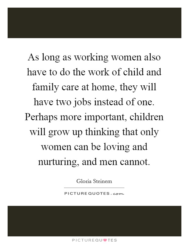 As long as working women also have to do the work of child and family care at home, they will have two jobs instead of one. Perhaps more important, children will grow up thinking that only women can be loving and nurturing, and men cannot. Picture Quote #1