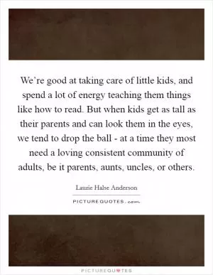 We’re good at taking care of little kids, and spend a lot of energy teaching them things like how to read. But when kids get as tall as their parents and can look them in the eyes, we tend to drop the ball - at a time they most need a loving consistent community of adults, be it parents, aunts, uncles, or others Picture Quote #1