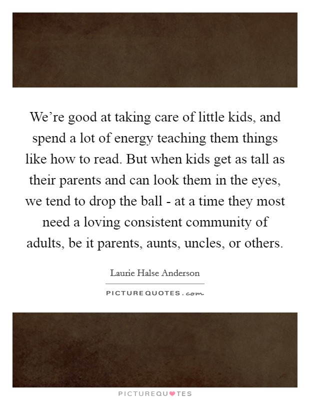 We're good at taking care of little kids, and spend a lot of energy teaching them things like how to read. But when kids get as tall as their parents and can look them in the eyes, we tend to drop the ball - at a time they most need a loving consistent community of adults, be it parents, aunts, uncles, or others. Picture Quote #1