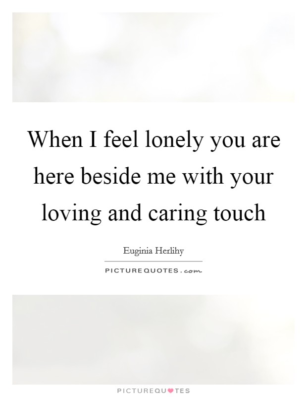 When I feel lonely you are here beside me with your loving and caring touch Picture Quote #1