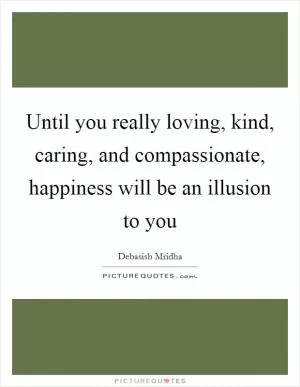 Until you really loving, kind, caring, and compassionate, happiness will be an illusion to you Picture Quote #1