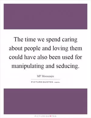 The time we spend caring about people and loving them could have also been used for manipulating and seducing Picture Quote #1