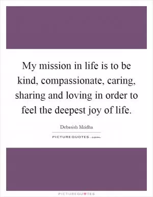 My mission in life is to be kind, compassionate, caring, sharing and loving in order to feel the deepest joy of life Picture Quote #1