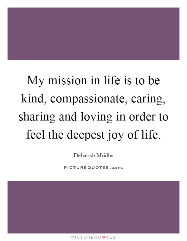 My mission in life is to be kind, compassionate, caring, sharing and loving in order to feel the deepest joy of life. Picture Quote #1