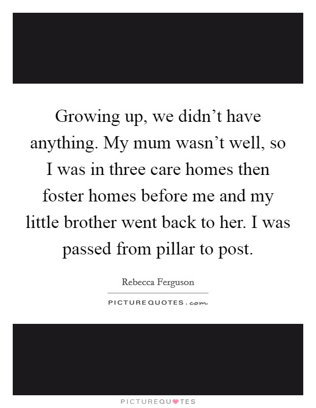 Growing up, we didn't have anything. My mum wasn't well, so I was in three care homes then foster homes before me and my little brother went back to her. I was passed from pillar to post. Picture Quote #1
