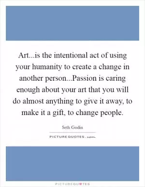 Art...is the intentional act of using your humanity to create a change in another person...Passion is caring enough about your art that you will do almost anything to give it away, to make it a gift, to change people Picture Quote #1