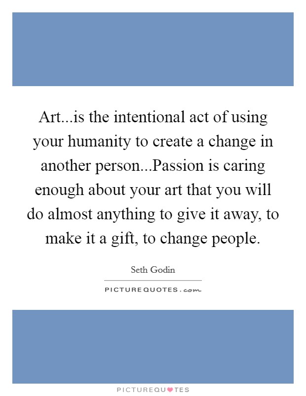 Art...is the intentional act of using your humanity to create a change in another person...Passion is caring enough about your art that you will do almost anything to give it away, to make it a gift, to change people. Picture Quote #1