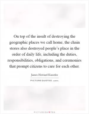 On top of the insult of destroying the geographic places we call home, the chain stores also destroyed people’s place in the order of daily life, including the duties, responsibilities, obligations, and ceremonies that prompt citizens to care for each other Picture Quote #1