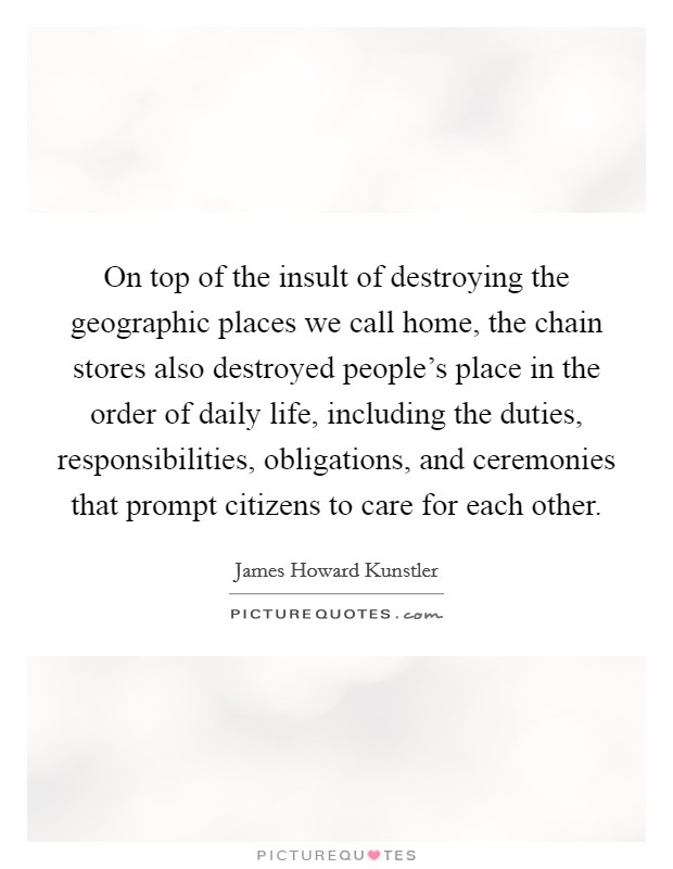 On top of the insult of destroying the geographic places we call home, the chain stores also destroyed people's place in the order of daily life, including the duties, responsibilities, obligations, and ceremonies that prompt citizens to care for each other. Picture Quote #1