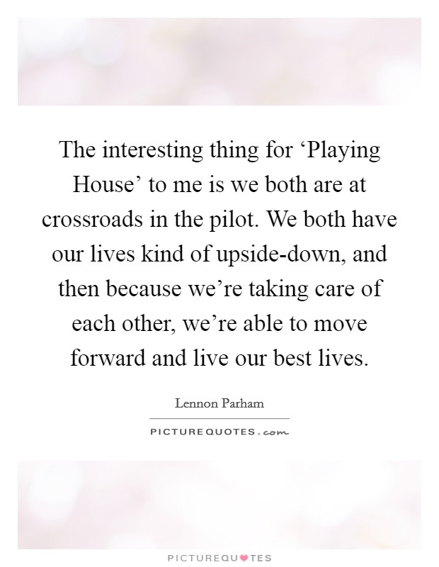 The interesting thing for ‘Playing House' to me is we both are at crossroads in the pilot. We both have our lives kind of upside-down, and then because we're taking care of each other, we're able to move forward and live our best lives. Picture Quote #1