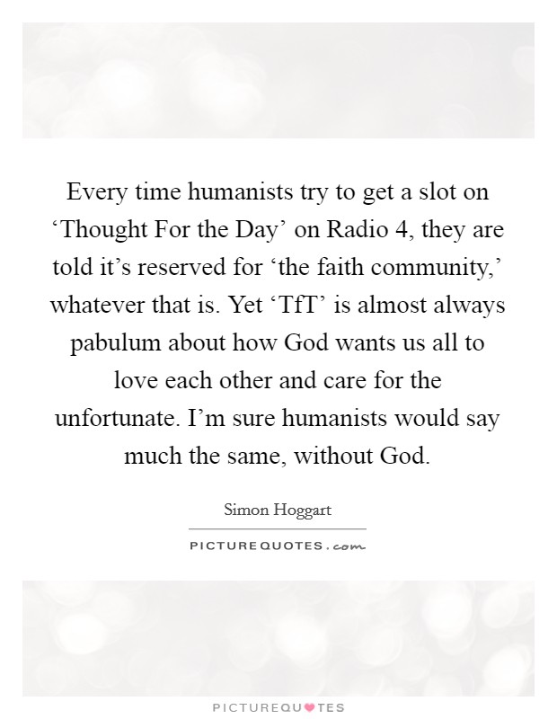 Every time humanists try to get a slot on ‘Thought For the Day' on Radio 4, they are told it's reserved for ‘the faith community,' whatever that is. Yet ‘TfT' is almost always pabulum about how God wants us all to love each other and care for the unfortunate. I'm sure humanists would say much the same, without God. Picture Quote #1