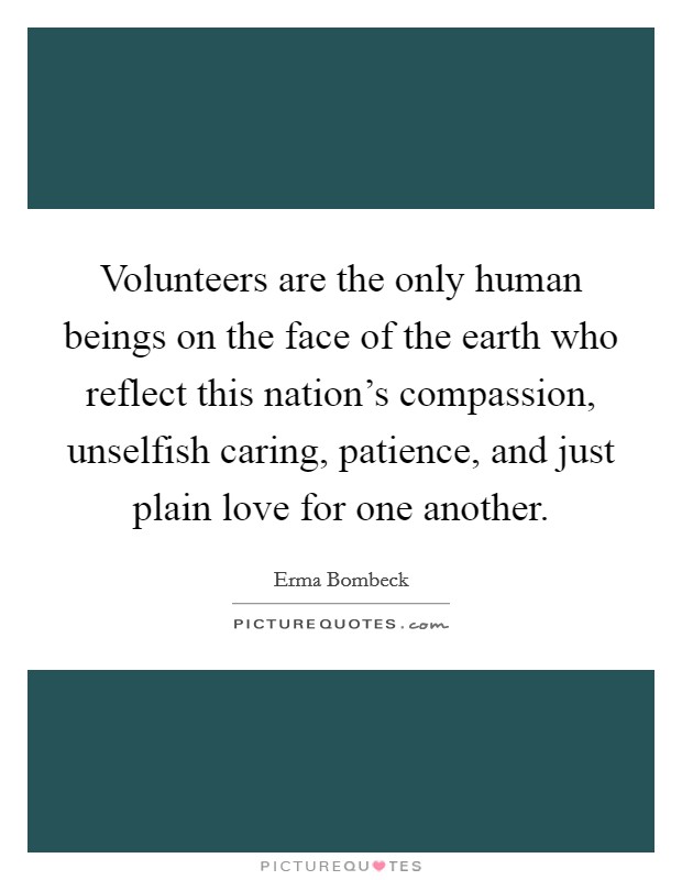 Volunteers are the only human beings on the face of the earth who reflect this nation's compassion, unselfish caring, patience, and just plain love for one another. Picture Quote #1