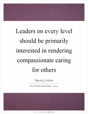 Leaders on every level should be primarily interested in rendering compassionate caring for others Picture Quote #1
