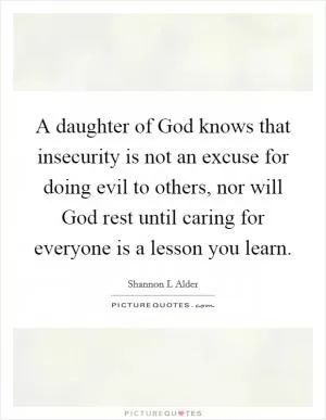 A daughter of God knows that insecurity is not an excuse for doing evil to others, nor will God rest until caring for everyone is a lesson you learn Picture Quote #1