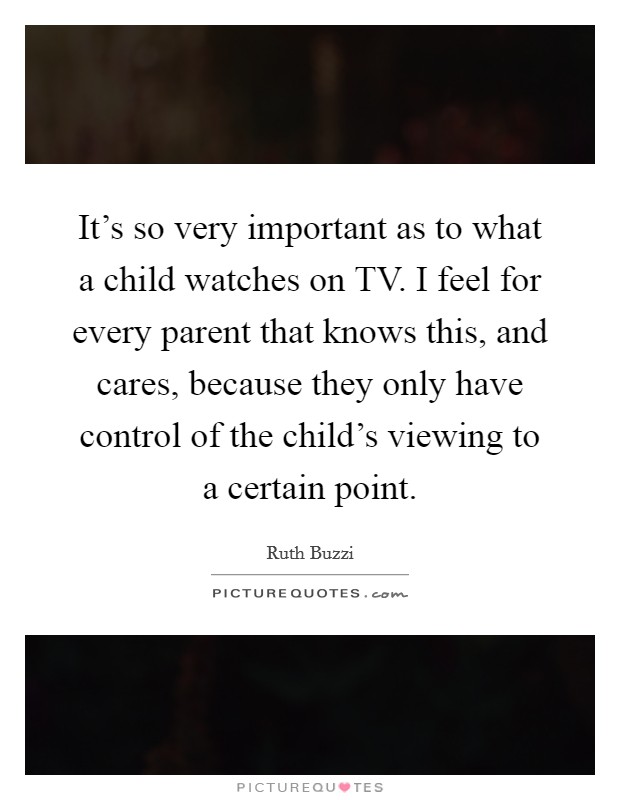 It's so very important as to what a child watches on TV. I feel for every parent that knows this, and cares, because they only have control of the child's viewing to a certain point. Picture Quote #1