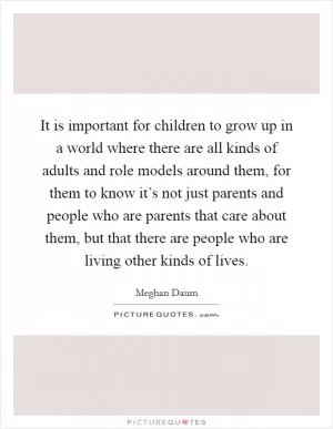 It is important for children to grow up in a world where there are all kinds of adults and role models around them, for them to know it’s not just parents and people who are parents that care about them, but that there are people who are living other kinds of lives Picture Quote #1
