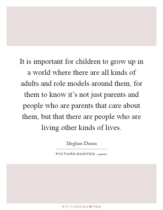 It is important for children to grow up in a world where there are all kinds of adults and role models around them, for them to know it's not just parents and people who are parents that care about them, but that there are people who are living other kinds of lives. Picture Quote #1
