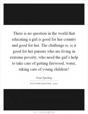 There is no question in the world that educating a girl is good for her country and good for her. The challenge is, is it good for her parents who are living in extreme poverty, who need the girl’s help to take care of getting firewood, water, taking care of young children? Picture Quote #1