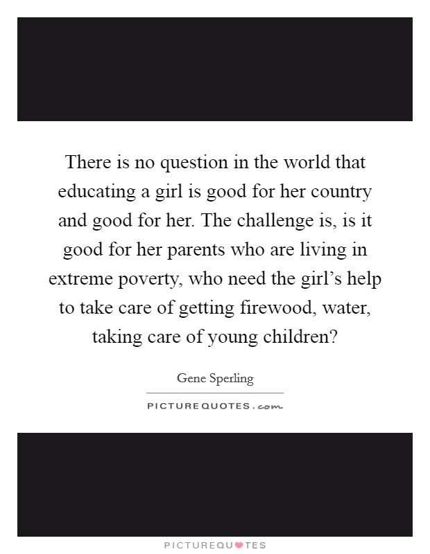 There is no question in the world that educating a girl is good for her country and good for her. The challenge is, is it good for her parents who are living in extreme poverty, who need the girl's help to take care of getting firewood, water, taking care of young children? Picture Quote #1