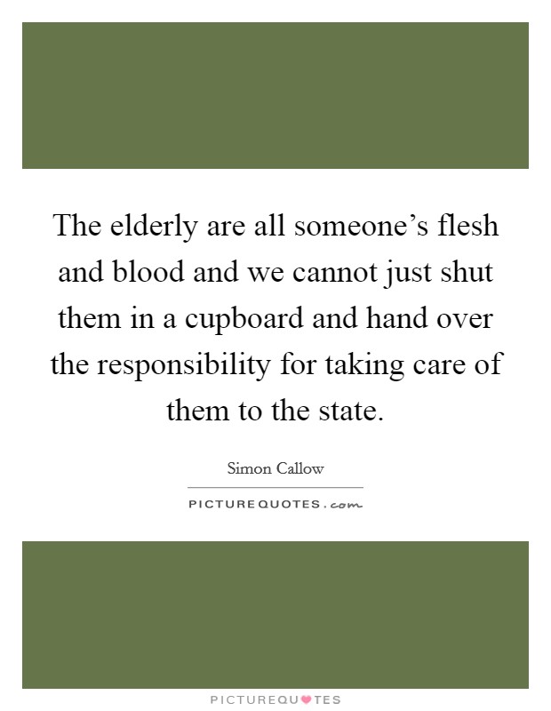 The elderly are all someone's flesh and blood and we cannot just shut them in a cupboard and hand over the responsibility for taking care of them to the state. Picture Quote #1
