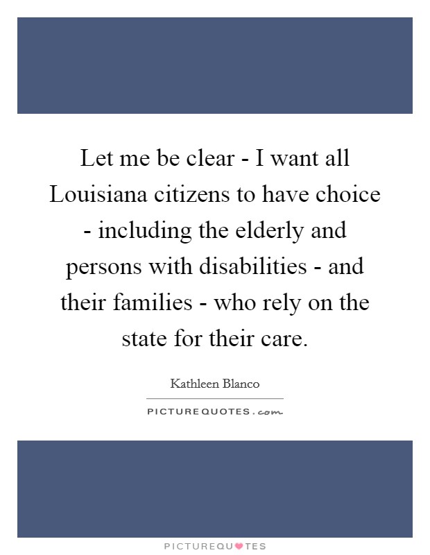 Let me be clear - I want all Louisiana citizens to have choice - including the elderly and persons with disabilities - and their families - who rely on the state for their care. Picture Quote #1