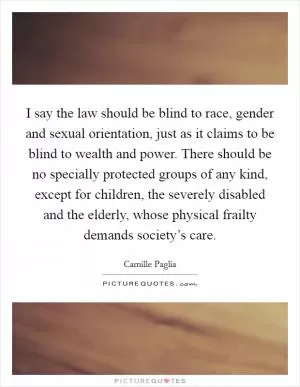 I say the law should be blind to race, gender and sexual orientation, just as it claims to be blind to wealth and power. There should be no specially protected groups of any kind, except for children, the severely disabled and the elderly, whose physical frailty demands society’s care Picture Quote #1