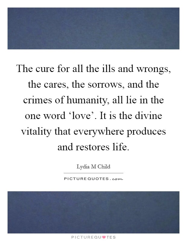The cure for all the ills and wrongs, the cares, the sorrows, and the crimes of humanity, all lie in the one word ‘love'. It is the divine vitality that everywhere produces and restores life. Picture Quote #1