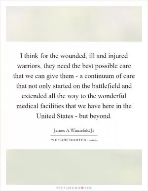 I think for the wounded, ill and injured warriors, they need the best possible care that we can give them - a continuum of care that not only started on the battlefield and extended all the way to the wonderful medical facilities that we have here in the United States - but beyond Picture Quote #1