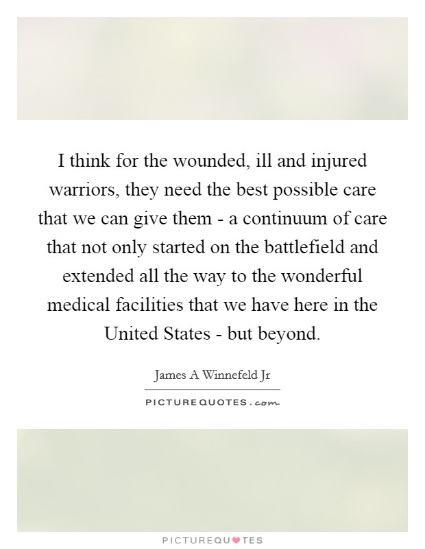 I think for the wounded, ill and injured warriors, they need the best possible care that we can give them - a continuum of care that not only started on the battlefield and extended all the way to the wonderful medical facilities that we have here in the United States - but beyond. Picture Quote #1