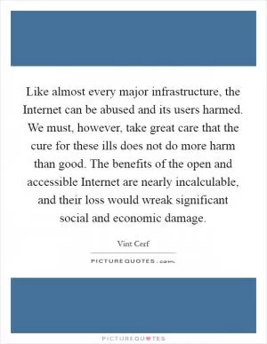 Like almost every major infrastructure, the Internet can be abused and its users harmed. We must, however, take great care that the cure for these ills does not do more harm than good. The benefits of the open and accessible Internet are nearly incalculable, and their loss would wreak significant social and economic damage Picture Quote #1