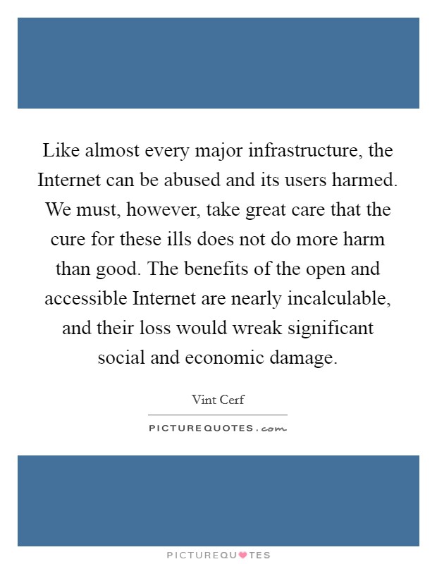 Like almost every major infrastructure, the Internet can be abused and its users harmed. We must, however, take great care that the cure for these ills does not do more harm than good. The benefits of the open and accessible Internet are nearly incalculable, and their loss would wreak significant social and economic damage. Picture Quote #1