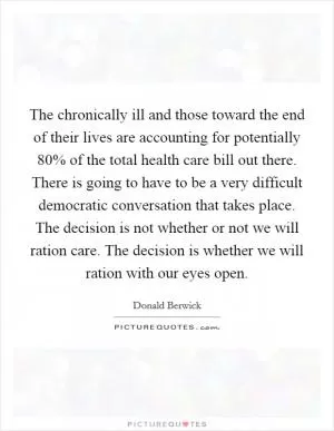 The chronically ill and those toward the end of their lives are accounting for potentially 80% of the total health care bill out there. There is going to have to be a very difficult democratic conversation that takes place. The decision is not whether or not we will ration care. The decision is whether we will ration with our eyes open Picture Quote #1