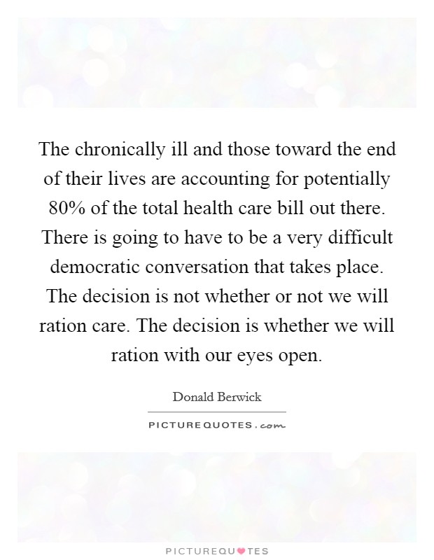 The chronically ill and those toward the end of their lives are accounting for potentially 80% of the total health care bill out there. There is going to have to be a very difficult democratic conversation that takes place. The decision is not whether or not we will ration care. The decision is whether we will ration with our eyes open. Picture Quote #1