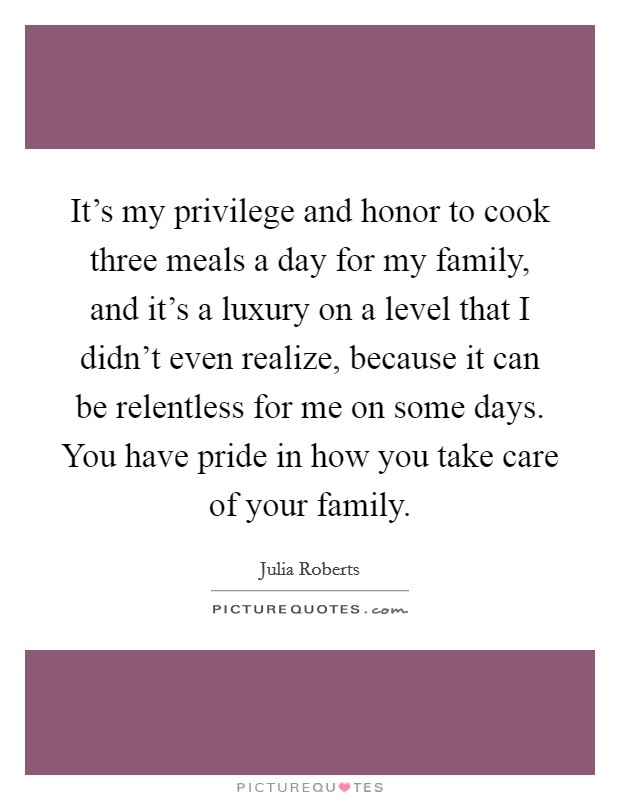 It's my privilege and honor to cook three meals a day for my family, and it's a luxury on a level that I didn't even realize, because it can be relentless for me on some days. You have pride in how you take care of your family. Picture Quote #1