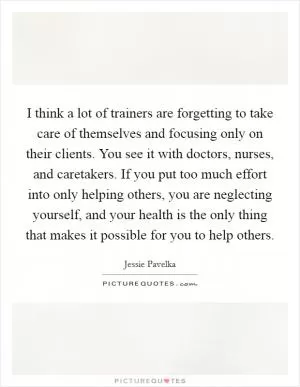 I think a lot of trainers are forgetting to take care of themselves and focusing only on their clients. You see it with doctors, nurses, and caretakers. If you put too much effort into only helping others, you are neglecting yourself, and your health is the only thing that makes it possible for you to help others Picture Quote #1
