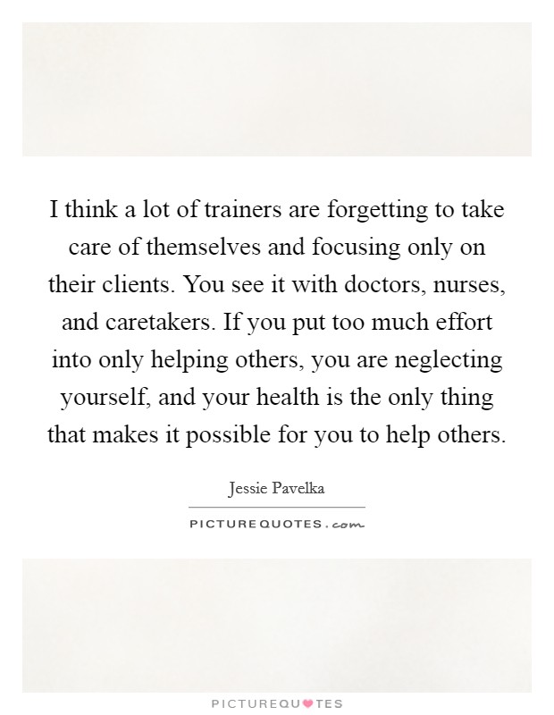 I think a lot of trainers are forgetting to take care of themselves and focusing only on their clients. You see it with doctors, nurses, and caretakers. If you put too much effort into only helping others, you are neglecting yourself, and your health is the only thing that makes it possible for you to help others. Picture Quote #1