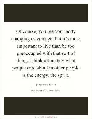 Of course, you see your body changing as you age, but it’s more important to live than be too preoccupied with that sort of thing. I think ultimately what people care about in other people is the energy, the spirit Picture Quote #1