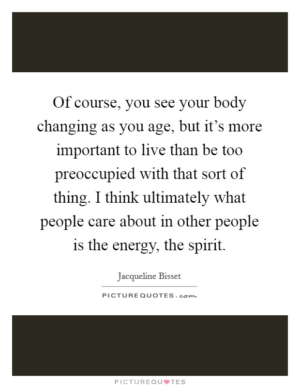 Of course, you see your body changing as you age, but it's more important to live than be too preoccupied with that sort of thing. I think ultimately what people care about in other people is the energy, the spirit. Picture Quote #1