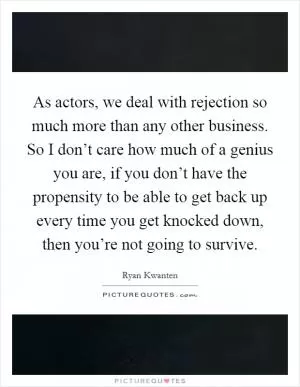 As actors, we deal with rejection so much more than any other business. So I don’t care how much of a genius you are, if you don’t have the propensity to be able to get back up every time you get knocked down, then you’re not going to survive Picture Quote #1