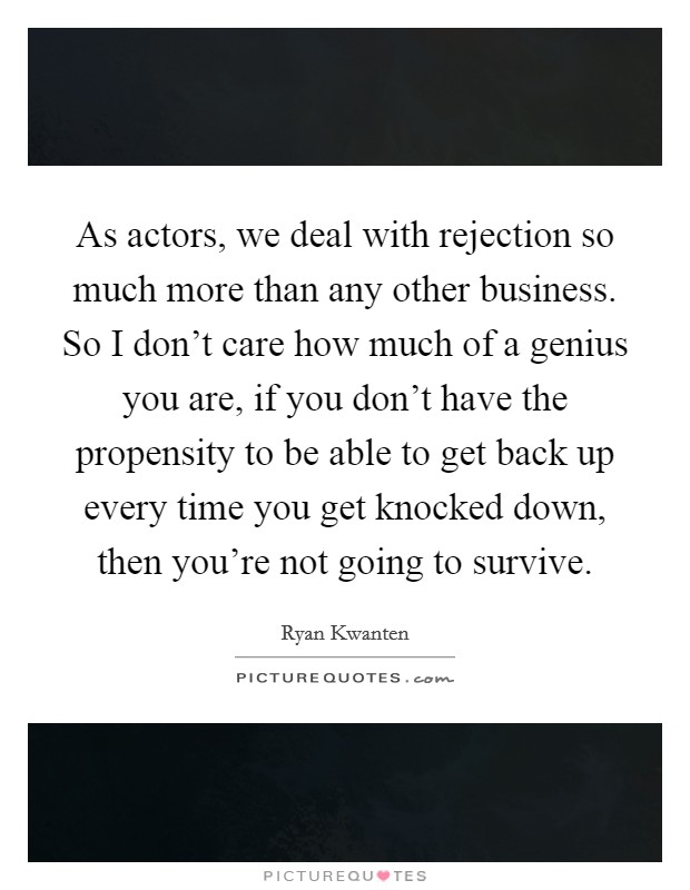 As actors, we deal with rejection so much more than any other business. So I don't care how much of a genius you are, if you don't have the propensity to be able to get back up every time you get knocked down, then you're not going to survive. Picture Quote #1