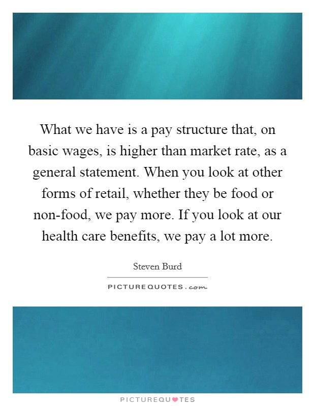 What we have is a pay structure that, on basic wages, is higher than market rate, as a general statement. When you look at other forms of retail, whether they be food or non-food, we pay more. If you look at our health care benefits, we pay a lot more. Picture Quote #1