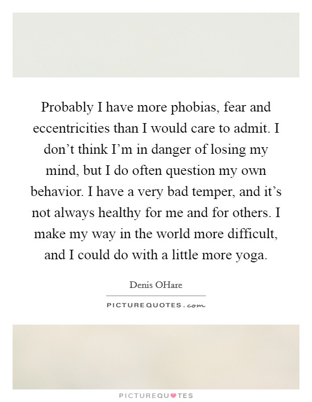 Probably I have more phobias, fear and eccentricities than I would care to admit. I don't think I'm in danger of losing my mind, but I do often question my own behavior. I have a very bad temper, and it's not always healthy for me and for others. I make my way in the world more difficult, and I could do with a little more yoga. Picture Quote #1