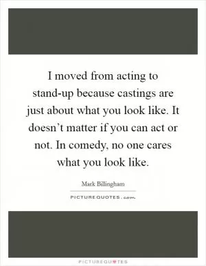 I moved from acting to stand-up because castings are just about what you look like. It doesn’t matter if you can act or not. In comedy, no one cares what you look like Picture Quote #1