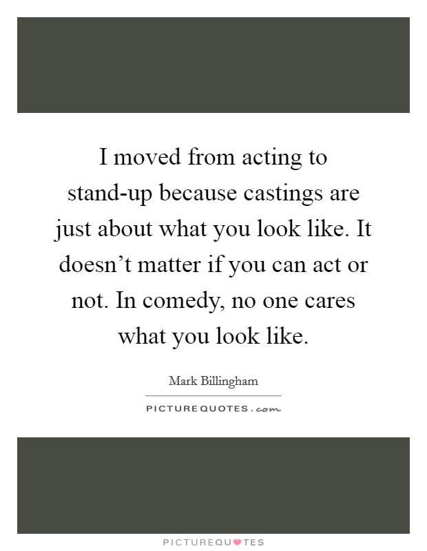 I moved from acting to stand-up because castings are just about what you look like. It doesn't matter if you can act or not. In comedy, no one cares what you look like. Picture Quote #1