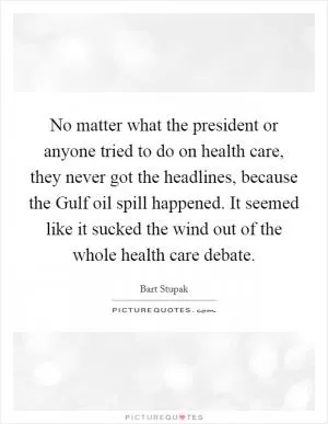 No matter what the president or anyone tried to do on health care, they never got the headlines, because the Gulf oil spill happened. It seemed like it sucked the wind out of the whole health care debate Picture Quote #1