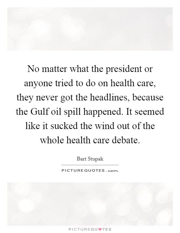 No matter what the president or anyone tried to do on health care, they never got the headlines, because the Gulf oil spill happened. It seemed like it sucked the wind out of the whole health care debate. Picture Quote #1
