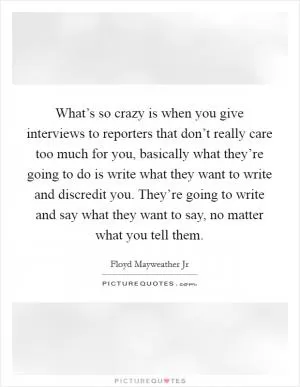 What’s so crazy is when you give interviews to reporters that don’t really care too much for you, basically what they’re going to do is write what they want to write and discredit you. They’re going to write and say what they want to say, no matter what you tell them Picture Quote #1
