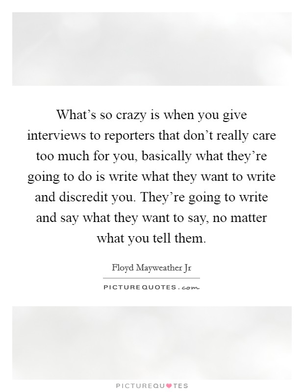 What's so crazy is when you give interviews to reporters that don't really care too much for you, basically what they're going to do is write what they want to write and discredit you. They're going to write and say what they want to say, no matter what you tell them. Picture Quote #1